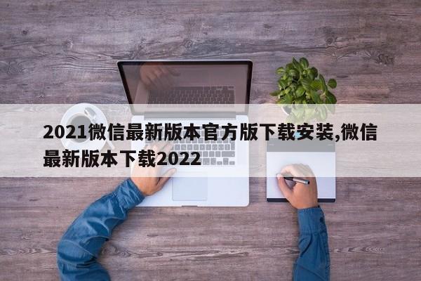 2021微信最新版本官方版下载安装,微信最新版本下载2022